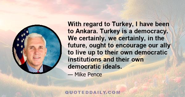 With regard to Turkey, I have been to Ankara. Turkey is a democracy. We certainly, we certainly, in the future, ought to encourage our ally to live up to their own democratic institutions and their own democratic ideals.