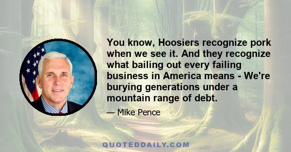 You know, Hoosiers recognize pork when we see it. And they recognize what bailing out every failing business in America means - We're burying generations under a mountain range of debt.