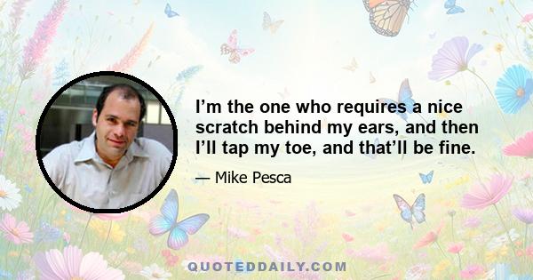 I’m the one who requires a nice scratch behind my ears, and then I’ll tap my toe, and that’ll be fine.