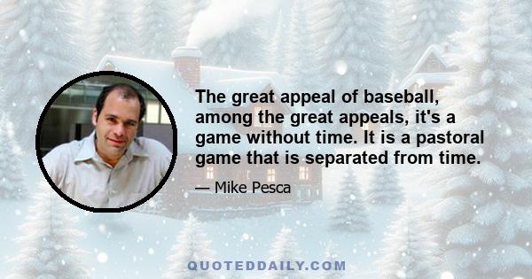 The great appeal of baseball, among the great appeals, it's a game without time. It is a pastoral game that is separated from time.