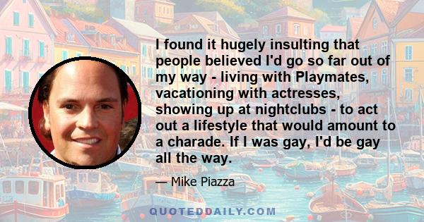 I found it hugely insulting that people believed I'd go so far out of my way - living with Playmates, vacationing with actresses, showing up at nightclubs - to act out a lifestyle that would amount to a charade. If I