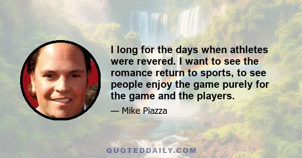 I long for the days when athletes were revered. I want to see the romance return to sports, to see people enjoy the game purely for the game and the players.