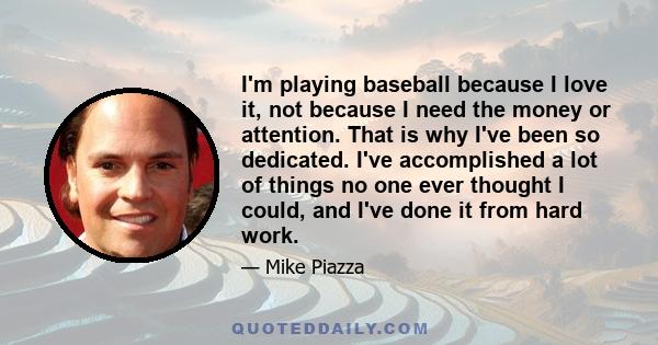 I'm playing baseball because I love it, not because I need the money or attention. That is why I've been so dedicated. I've accomplished a lot of things no one ever thought I could, and I've done it from hard work.