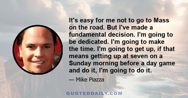 It's easy for me not to go to Mass on the road. But I've made a fundamental decision. I'm going to be dedicated. I'm going to make the time. I'm going to get up, if that means getting up at seven on a Sunday morning