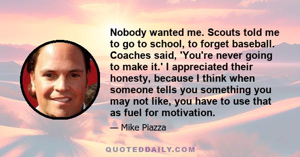 Nobody wanted me. Scouts told me to go to school, to forget baseball. Coaches said, 'You're never going to make it.' I appreciated their honesty, because I think when someone tells you something you may not like, you