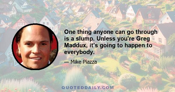 One thing anyone can go through is a slump. Unless you're Greg Maddux, it's going to happen to everybody.