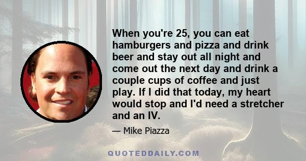 When you're 25, you can eat hamburgers and pizza and drink beer and stay out all night and come out the next day and drink a couple cups of coffee and just play. If I did that today, my heart would stop and I'd need a