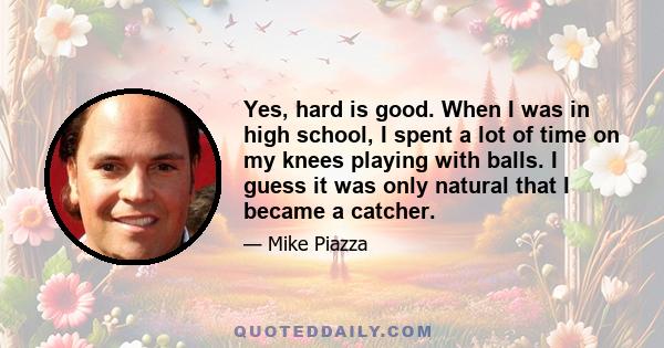 Yes, hard is good. When I was in high school, I spent a lot of time on my knees playing with balls. I guess it was only natural that I became a catcher.