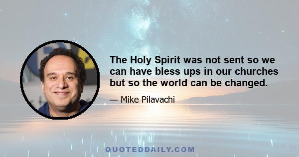 The Holy Spirit was not sent so we can have bless ups in our churches but so the world can be changed.