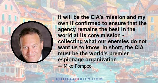 It will be the CIA's mission and my own if confirmed to ensure that the agency remains the best in the world at its core mission - collecting what our enemies do not want us to know. In short, the CIA must be the