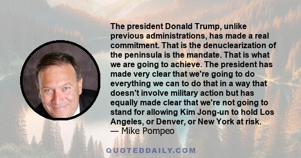 The president Donald Trump, unlike previous administrations, has made a real commitment. That is the denuclearization of the peninsula is the mandate. That is what we are going to achieve. The president has made very