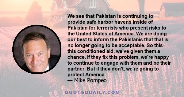 We see that Pakistan is continuing to provide safe harbor havens inside of Pakistan for terrorists who present risks to the United States of America. We are doing our best to inform the Pakistanis that that is no longer 