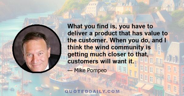 What you find is, you have to deliver a product that has value to the customer. When you do, and I think the wind community is getting much closer to that, customers will want it.