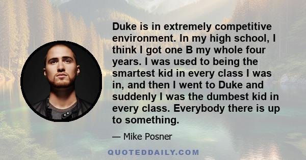 Duke is in extremely competitive environment. In my high school, I think I got one B my whole four years. I was used to being the smartest kid in every class I was in, and then I went to Duke and suddenly I was the