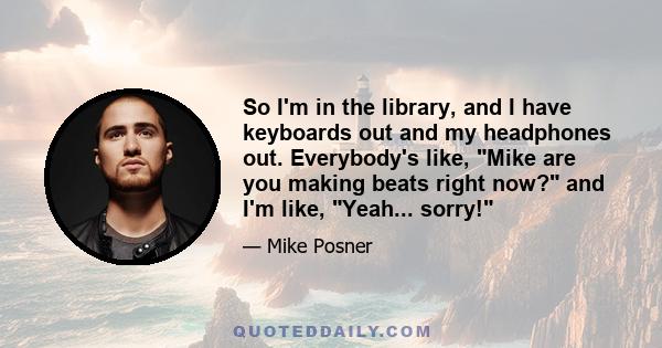 So I'm in the library, and I have keyboards out and my headphones out. Everybody's like, Mike are you making beats right now? and I'm like, Yeah... sorry!