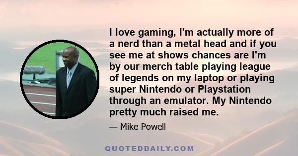 I love gaming, I'm actually more of a nerd than a metal head and if you see me at shows chances are I'm by our merch table playing league of legends on my laptop or playing super Nintendo or Playstation through an