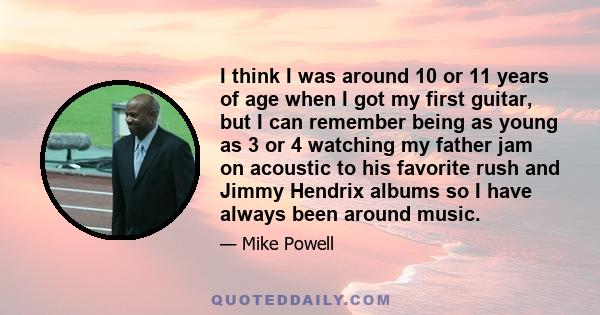 I think I was around 10 or 11 years of age when I got my first guitar, but I can remember being as young as 3 or 4 watching my father jam on acoustic to his favorite rush and Jimmy Hendrix albums so I have always been