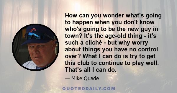 How can you wonder what's going to happen when you don't know who's going to be the new guy in town? It's the age-old thing - it's such a cliché - but why worry about things you have no control over? What I can do is