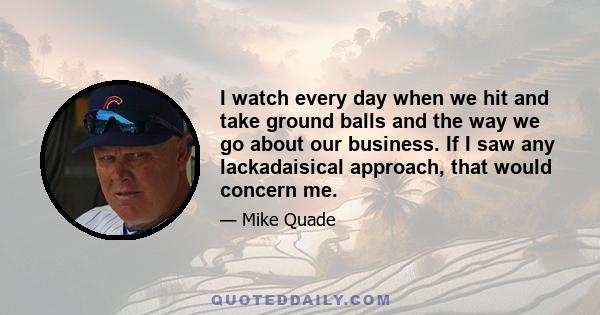 I watch every day when we hit and take ground balls and the way we go about our business. If I saw any lackadaisical approach, that would concern me.