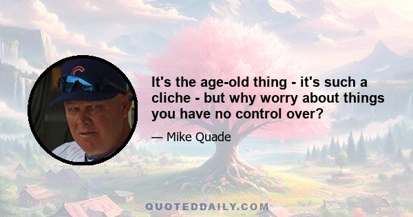 It's the age-old thing - it's such a cliche - but why worry about things you have no control over?