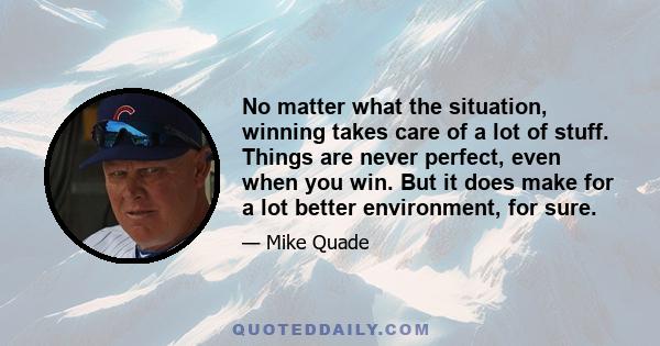 No matter what the situation, winning takes care of a lot of stuff. Things are never perfect, even when you win. But it does make for a lot better environment, for sure.