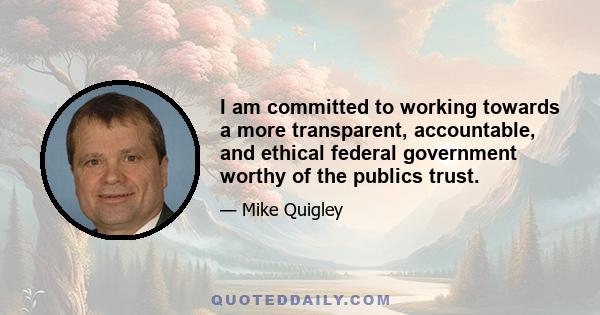 I am committed to working towards a more transparent, accountable, and ethical federal government worthy of the publics trust.