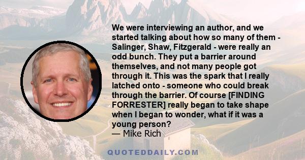 We were interviewing an author, and we started talking about how so many of them - Salinger, Shaw, Fitzgerald - were really an odd bunch. They put a barrier around themselves, and not many people got through it. This