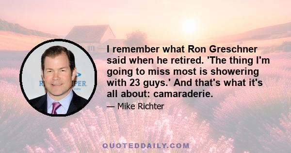 I remember what Ron Greschner said when he retired. 'The thing I'm going to miss most is showering with 23 guys.' And that's what it's all about: camaraderie.