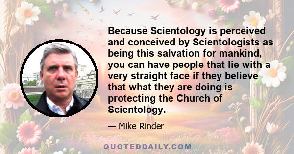 Because Scientology is perceived and conceived by Scientologists as being this salvation for mankind, you can have people that lie with a very straight face if they believe that what they are doing is protecting the