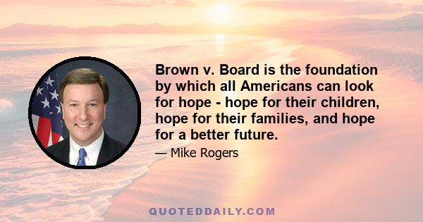 Brown v. Board is the foundation by which all Americans can look for hope - hope for their children, hope for their families, and hope for a better future.