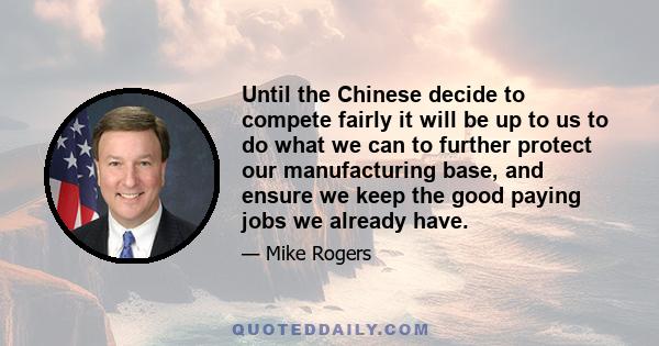 Until the Chinese decide to compete fairly it will be up to us to do what we can to further protect our manufacturing base, and ensure we keep the good paying jobs we already have.