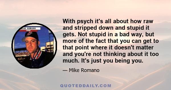 With psych it's all about how raw and stripped down and stupid it gets. Not stupid in a bad way, but more of the fact that you can get to that point where it doesn't matter and you're not thinking about it too much.