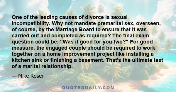 One of the leading causes of divorce is sexual incompatibility. Why not mandate premarital sex, overseen, of course, by the Marriage Board to ensure that it was carried out and completed as required? The final exam