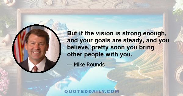 But if the vision is strong enough, and your goals are steady, and you believe, pretty soon you bring other people with you.