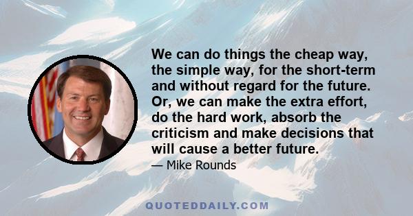 We can do things the cheap way, the simple way, for the short-term and without regard for the future. Or, we can make the extra effort, do the hard work, absorb the criticism and make decisions that will cause a better