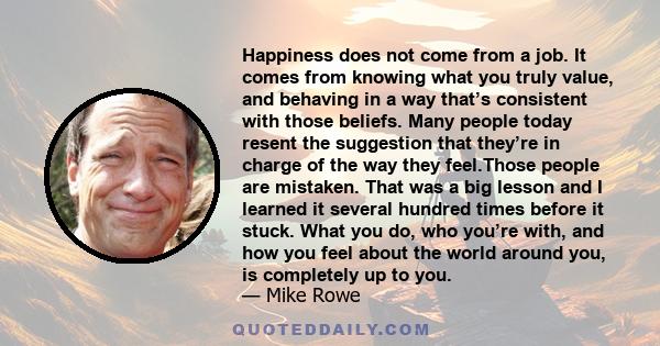 Happiness does not come from a job. It comes from knowing what you truly value, and behaving in a way that’s consistent with those beliefs. Many people today resent the suggestion that they’re in charge of the way they