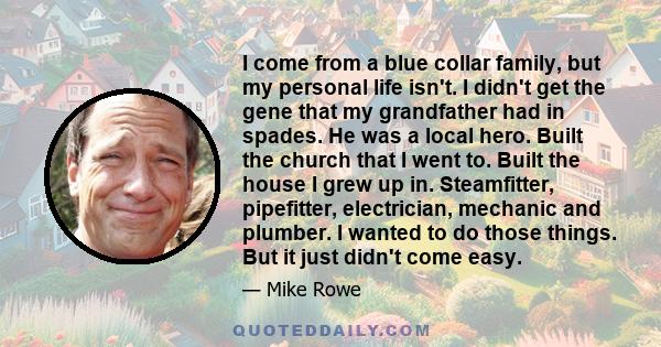 I come from a blue collar family, but my personal life isn't. I didn't get the gene that my grandfather had in spades. He was a local hero. Built the church that I went to. Built the house I grew up in. Steamfitter,