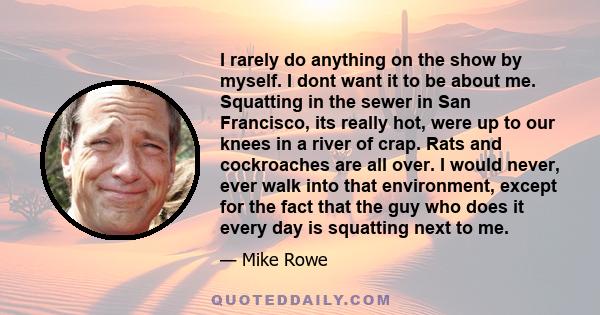 I rarely do anything on the show by myself. I dont want it to be about me. Squatting in the sewer in San Francisco, its really hot, were up to our knees in a river of crap. Rats and cockroaches are all over. I would