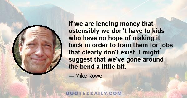 If we are lending money that ostensibly we don't have to kids who have no hope of making it back in order to train them for jobs that clearly don't exist, I might suggest that we've gone around the bend a little bit.