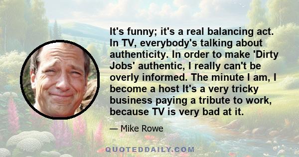 It's funny; it's a real balancing act. In TV, everybody's talking about authenticity. In order to make 'Dirty Jobs' authentic, I really can't be overly informed. The minute I am, I become a host It's a very tricky