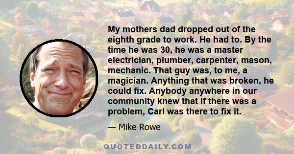 My mothers dad dropped out of the eighth grade to work. He had to. By the time he was 30, he was a master electrician, plumber, carpenter, mason, mechanic. That guy was, to me, a magician. Anything that was broken, he