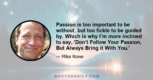 Passion is too important to be without, but too fickle to be guided by. Which is why I’m more inclined to say, 'Don’t Follow Your Passion, But Always Bring it With You.'