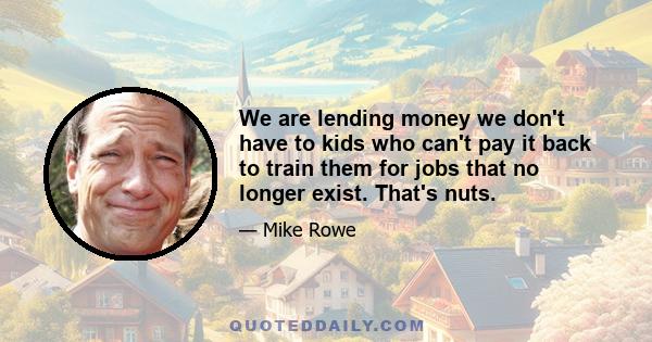 We are lending money we don't have to kids who can't pay it back to train them for jobs that no longer exist. That's nuts.