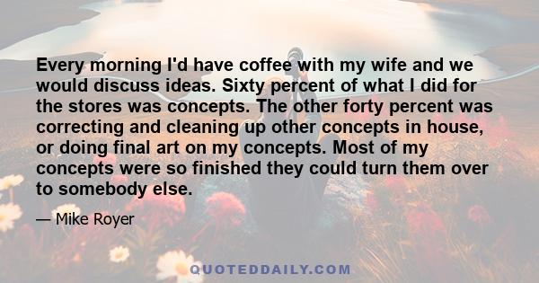 Every morning I'd have coffee with my wife and we would discuss ideas. Sixty percent of what I did for the stores was concepts. The other forty percent was correcting and cleaning up other concepts in house, or doing