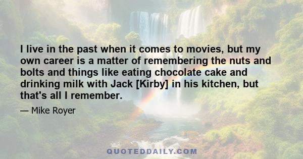 I live in the past when it comes to movies, but my own career is a matter of remembering the nuts and bolts and things like eating chocolate cake and drinking milk with Jack [Kirby] in his kitchen, but that's all I