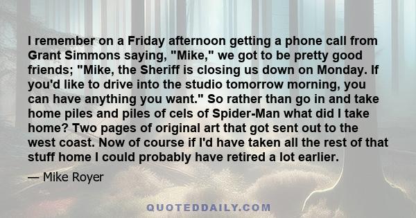 I remember on a Friday afternoon getting a phone call from Grant Simmons saying, Mike, we got to be pretty good friends; Mike, the Sheriff is closing us down on Monday. If you'd like to drive into the studio tomorrow