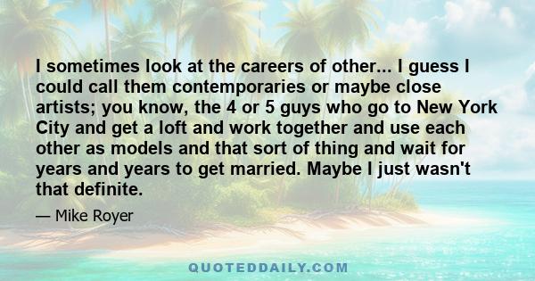 I sometimes look at the careers of other... I guess I could call them contemporaries or maybe close artists; you know, the 4 or 5 guys who go to New York City and get a loft and work together and use each other as