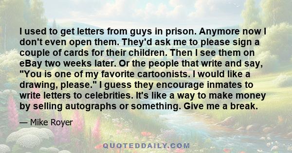 I used to get letters from guys in prison. Anymore now I don't even open them. They'd ask me to please sign a couple of cards for their children. Then I see them on eBay two weeks later. Or the people that write and