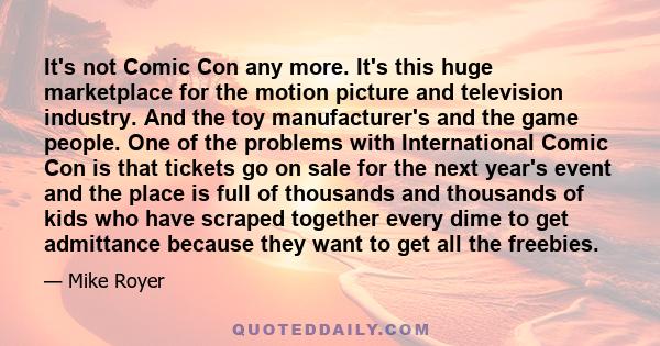 It's not Comic Con any more. It's this huge marketplace for the motion picture and television industry. And the toy manufacturer's and the game people. One of the problems with International Comic Con is that tickets go 