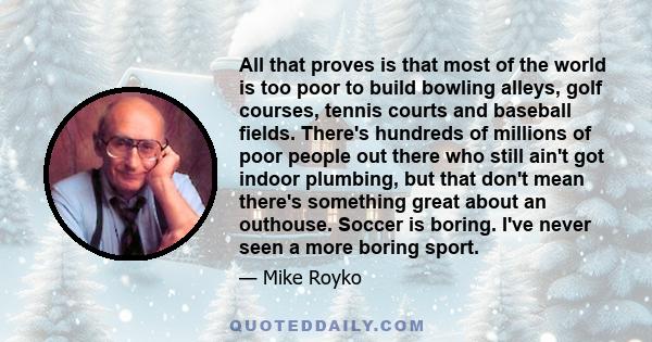 All that proves is that most of the world is too poor to build bowling alleys, golf courses, tennis courts and baseball fields. There's hundreds of millions of poor people out there who still ain't got indoor plumbing,